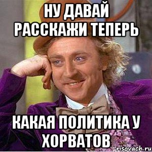 Ну давай расскажи теперь Какая политика у хорватов, Мем Ну давай расскажи (Вилли Вонка)