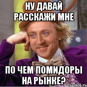 НУ ДАВАЙ РАССКАЖИ МНЕ ПО ЧЕМ ПОМИДОРЫ НА РЫНКЕ?, Мем Ну давай расскажи (Вилли Вонка)