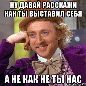 Ну давай расскажи как ты выставил себя а не как не ты нас, Мем Ну давай расскажи (Вилли Вонка)