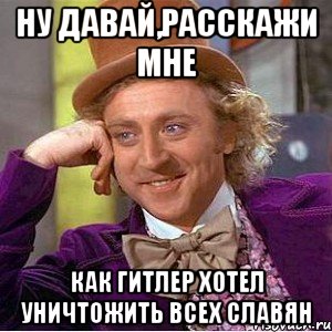 Ну давай,расскажи мне как Гитлер хотел уничтожить всех славян, Мем Ну давай расскажи (Вилли Вонка)