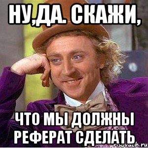 ну,да. скажи, что мы должны реферат сделать, Мем Ну давай расскажи (Вилли Вонка)