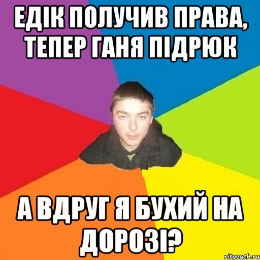 едік получив права, тепер ганя підрюк а вдруг я бухий на дорозі?