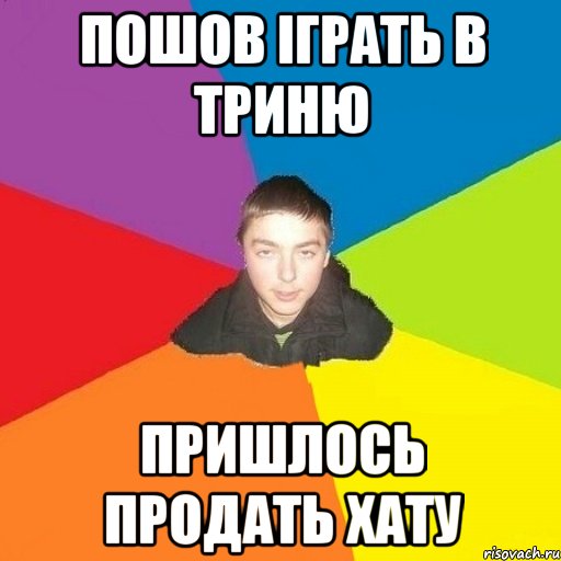 пошов іграть в триню пришлось продать хату