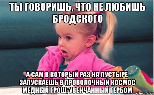 ты говоришь, что не любишь Бродского а сам в который раз на пустыре запускаешь в проволочный космос медный грош, увенчанный гербом, Мем  Ты говоришь (девочка возмущается)