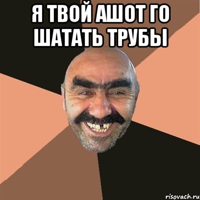 я твой ашот го шатать трубы 