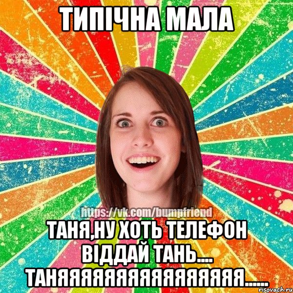 типічна мала Таня,ну хоть телефон віддай Тань.... Таняяяяяяяяяяяяяяяя......