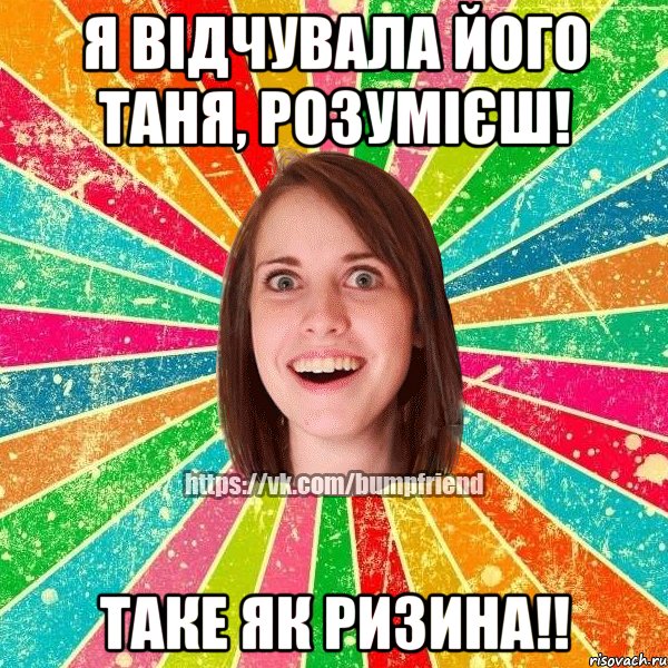 я відчувала його Таня, розумієш! Таке як ризина!!