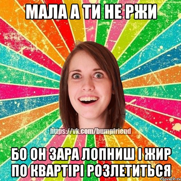 Мала а ти не ржи бо он зара лопниш і жир по квартірі розлетиться