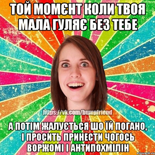 той момєнт коли твоя мала гуляє без тебе а потім жалується шо їй погано, і просить принести чогось воржомі і антипохмілін
