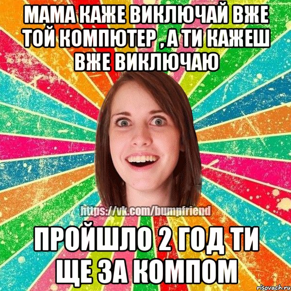мама каже виключай вже той компютер , а ти кажеш вже виключаю пройшло 2 год ти ще за компом