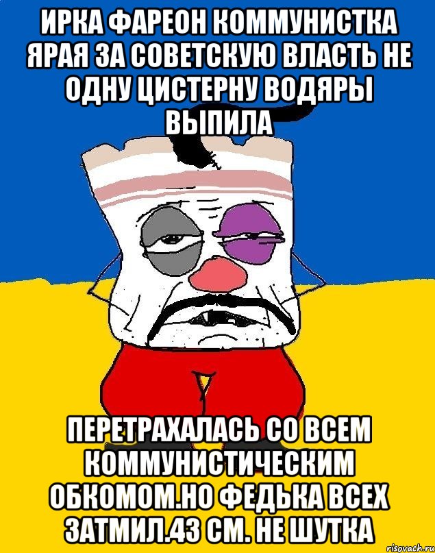 Ирка фареон коммунистка ярая за советскую власть не одну цистерну водяры выпила Перетрахалась со всем коммунистическим обкомом.но федька всех затмил.43 см. Не шутка, Мем Западенец - тухлое сало