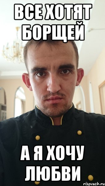 все хотят борщей а я хочу любви
