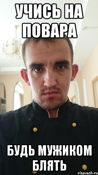 учись на повара будь мужиком блять