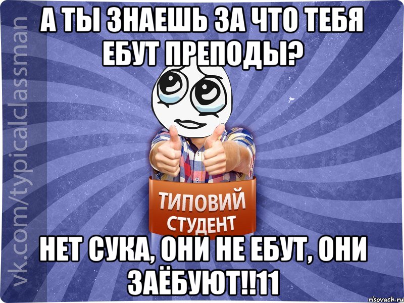 А ты знаешь за что тебя ебут преподы? Нет СУКА, они не ебут, они заёбуют!!11