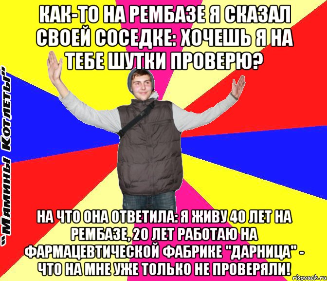как-то на рембазе я сказал своей соседке: хочешь я на тебе шутки проверю? на что она ответила: я живу 40 лет на рембазе, 20 лет работаю на фармацевтической фабрике "дарница" - что на мне уже только не проверяли!