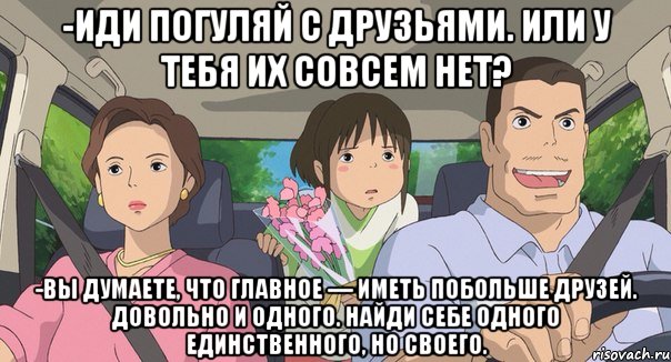 -иди погуляй с друзьями. или у тебя их совсем нет? -Вы думаете, что главное — иметь побольше друзей. Довольно и одного. Найди себе одного единственного, но своего.