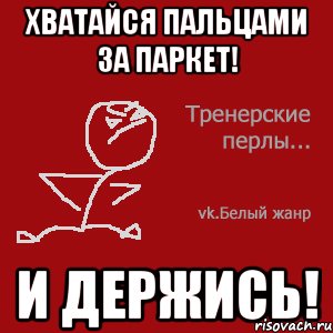 Хватайся пальцами за паркет! И держись!