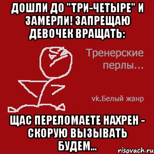 Дошли до "три-четыре" и замерли! Запрещаю девочек вращать: щас переломаете нахрен - скорую вызывать будем...