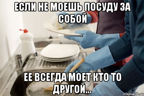 Если не моешь посуду за собой Ее всегда моет кто то другой...