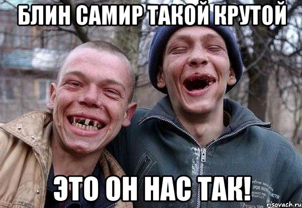 блин Самир такой крутой это он нас так!