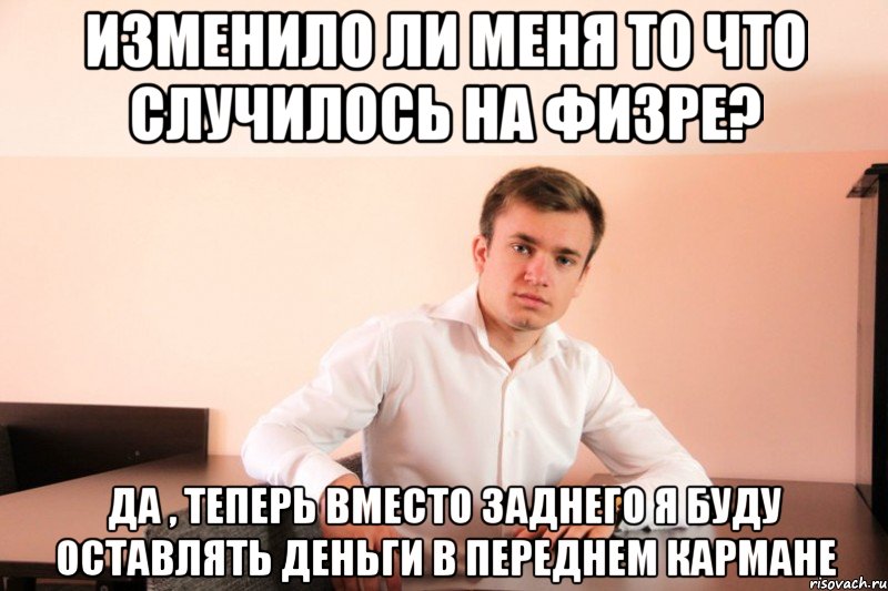 изменило ли меня то что случилось на физре? да , теперь вместо заднего я буду оставлять деньги в переднем кармане