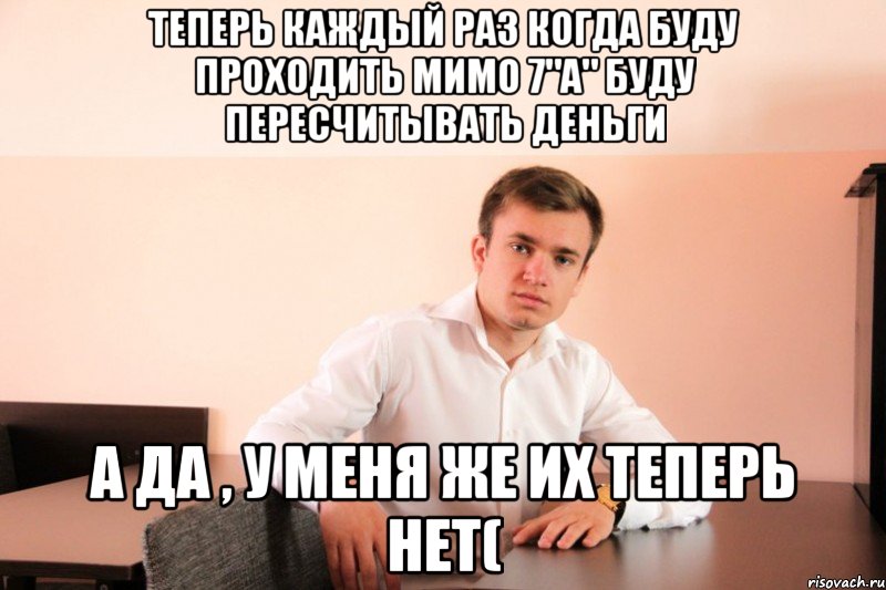 теперь каждый раз когда буду проходить мимо 7"A" буду пересчитывать деньги а да , у меня же их теперь нет(