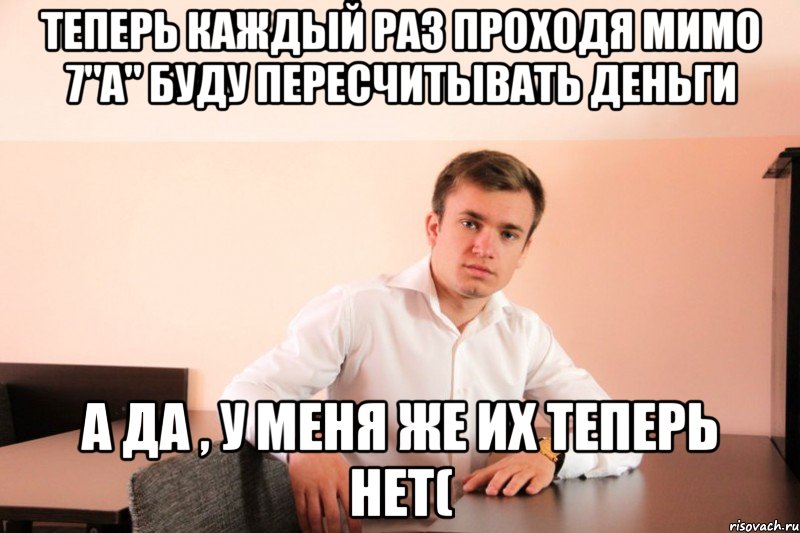 теперь каждый раз проходя мимо 7"A" буду пересчитывать деньги а да , у меня же их теперь нет(