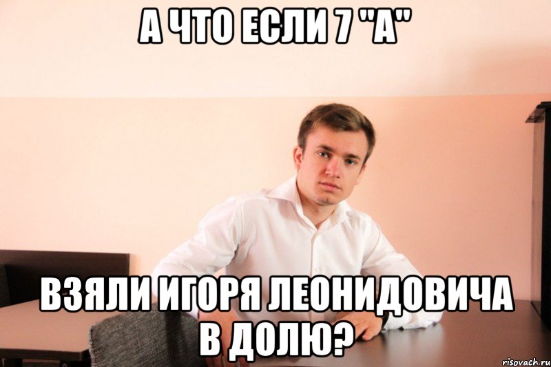 А что если 7 "A" взяли Игоря Леонидовича в долю?