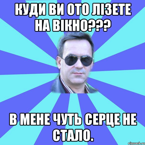 Куди ви ото лізете на вікно??? В мене чуть серце не стало.