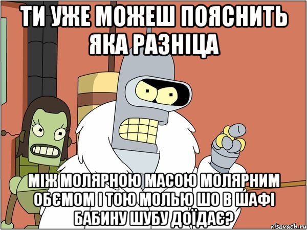 ти уже можеш пояснить яка разніца між молярною масою молярним обємом і тою молью шо в шафі бабину шубу доїдає?, Мем Бендер