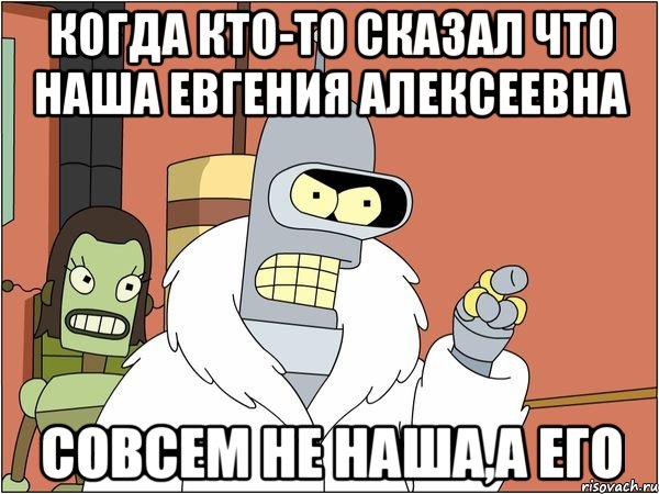 когда кто-то сказал что наша Евгения Алексеевна совсем не наша,а его, Мем Бендер