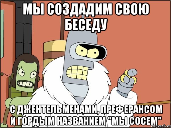 Мы создадим свою беседу С джентельменами, преферансом и гордым названием "мы сосем", Мем Бендер