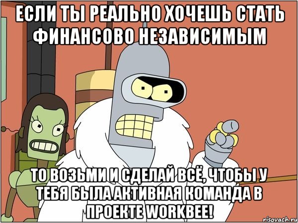 Если ты реально хочешь стать финансово независимым То возьми и сделай всё, чтобы у тебя была активная команда в проекте Workbee!, Мем Бендер