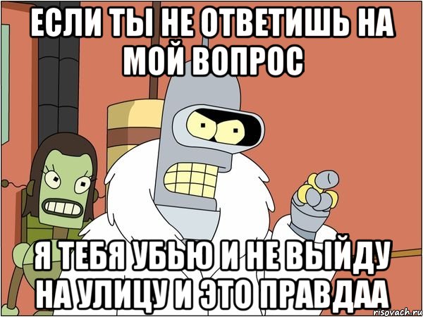 Если ты не ответишь на мой вопрос Я тебя убью и не выйду на улицу и это правдаа, Мем Бендер