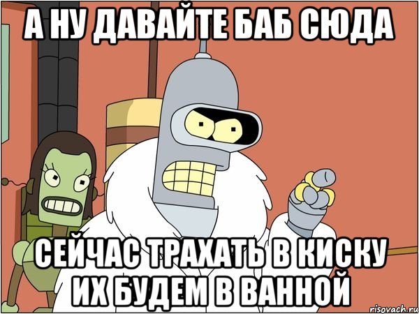 А ну давайте баб сюда сейчас трахать в киску их будем в ванной, Мем Бендер