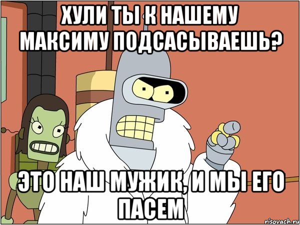 хули ты к нашему Максиму подсасываешь? это наш мужик, и мы его пасем, Мем Бендер