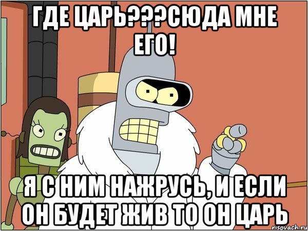 Где ЦАрь???Сюда мне его! Я с ним нажрусь, и если он будет жив то он царь, Мем Бендер