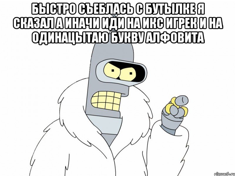 БЫСТРО СЪЕБЛАСЬ С БУТЫЛКЕ Я СКАЗАЛ А ИНАЧИ ИДИ НА ИКС ИГРЕК И НА ОДИНАЦЫТАЮ БУКВУ АЛФОВИТА , Мем Bender
