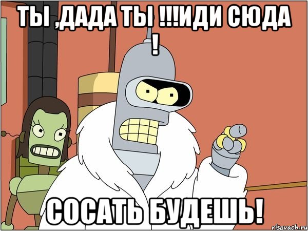 ТЫ ,дада ты !!!иди сюда ! сосать будешь!, Мем Бендер