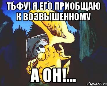 тьфу! я его приобщаю к возвышенному а он!...