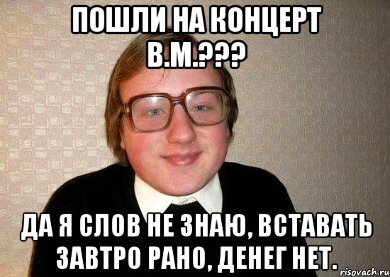 пошли на концерт В.М.??? да я Слов не знаю, Вставать завтро рано, Денег нет., Мем Ботан