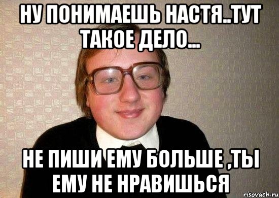 Ну понимаешь Настя..тут такое дело... Не пиши ему больше ,ты ему не нравишься, Мем Ботан