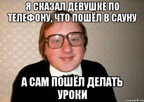 Я СКАЗАЛ ДЕВУШКЕ ПО ТЕЛЕФОНУ, ЧТО ПОШЁЛ В САУНУ А САМ ПОШЁЛ ДЕЛАТЬ УРОКИ, Мем Ботан