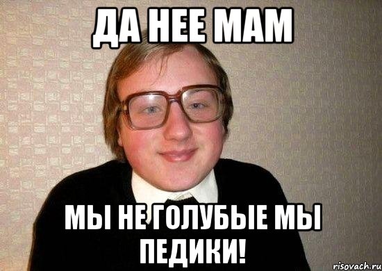 Да нее мам мы не голубые мы педики!