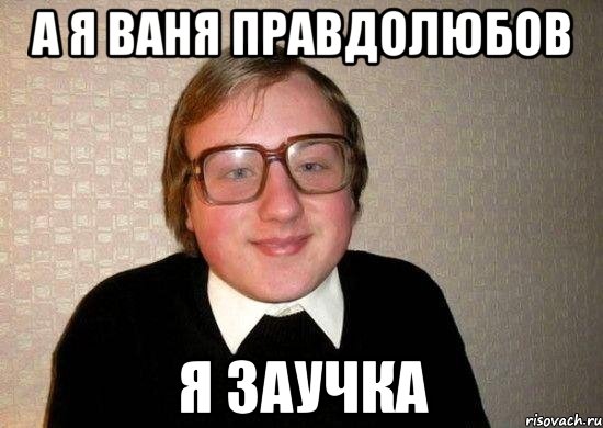 А я ваня правдолюбов Я заучка