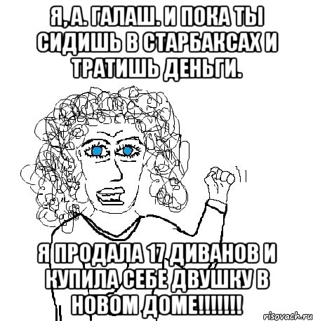 Я, А. Галаш. И пока ты сидишь в Старбаксах и тратишь деньги. Я продала 17 диванов и купила себе двушку в новом доме!!!!!!!, Мем Будь бабой-блеадь