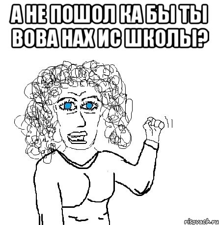 А не пошол ка бы ты вова нах ис школы? 