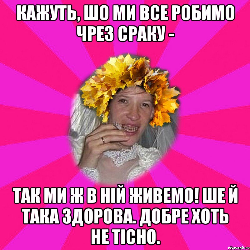 кажуть, шо ми все робимо чрез сраку - так ми ж в ній живемо! ше й така здорова. добре хоть не тісно.