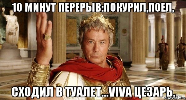 10 минут перерыв:покурил,поел, сходил в туалет...Viva Цезарь.