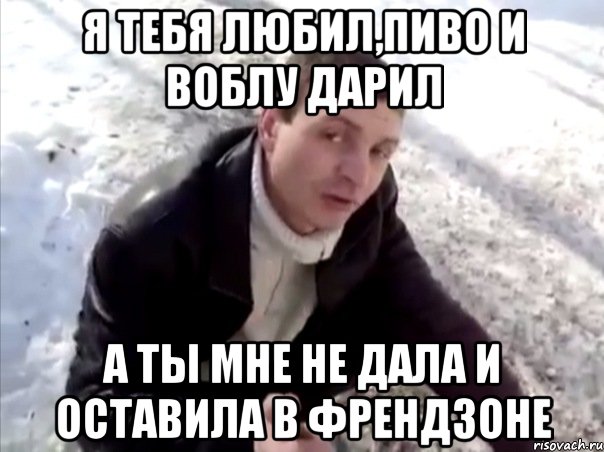 Я тебя любил,пиво и воблу дарил а ты мне не дала и оставила в френдзоне